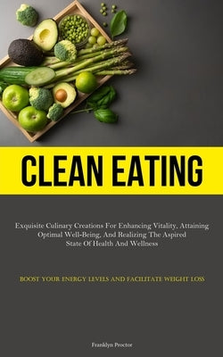 Clean Eating: Exquisite Culinary Creations For Enhancing Vitality, Attaining Optimal Well-Being, And Realizing The Aspired State Of Health And Wellnes by Proctor, Franklyn