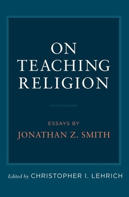 On Teaching Religion: Essays by Jonathan Z. Smith by Lehrich, Christopher I.