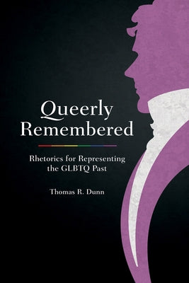 Queerly Remembered: Rhetorics for Representing the GLBTQ Past by Dunn, Thomas R.