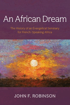 An African Dream: The History of an Evangelical Seminary for French-Speaking Africa by Robinson, John F.