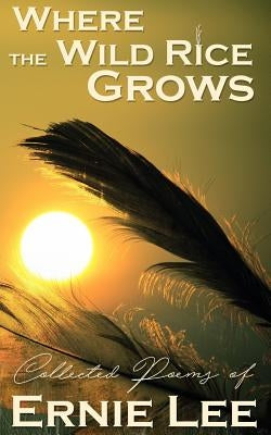 Where the Wild Rice Grows: Collected Poems of Ernie Lee by Lee, Ernie