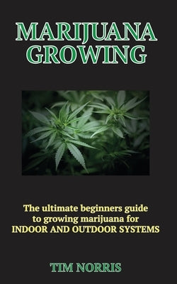 Marijuana Growing: The Ultimate Beginners Guide to growing marijuana for INDOOR AND OUTDOOR SYSTEMS by Norris, Tim
