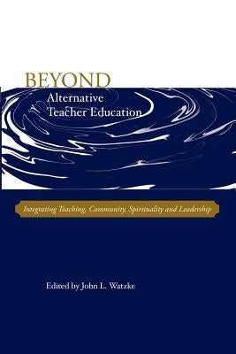 Beyond Alternative Teacher Education: Integrating Teaching, Community, Spirituality and Leadership by Watzke, John L.