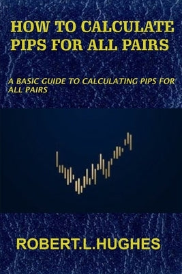 How to Calculate Pips for All Pairs: A basic guide to calculating pips for all pairs by Hughes, Robert L.