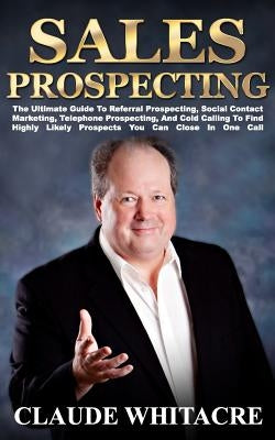 Sales Prospecting: The Ultimate Guide To Referral Prospecting, Social Contact Marketing, Telephone Prospecting, And Cold Calling To Find by Whitacre, Claude