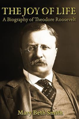 The Joy of Life: A Biography of Theodore Roosevelt by Smith, Mary Beth