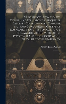 A Library of Freemasonry: Comprising its History, Antiquities, Symbols, Constitutions, Customs, etc., and Concordant Orders of Royal Arch, Knigh by Gould, Robert Freke