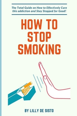 How to Stop Smoking: How to Effectively Cure this addiction and Stay Stopped for Good! by Sisto, Lilly de