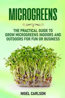 Microgreens: The Practical Guide to Grow Microgreens Indoors and Outdoors for Fun or Business by Carlson, Nigel