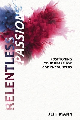 Relentless Passion: Positioning Your Heart for God-Encounters by Mann, Jeff
