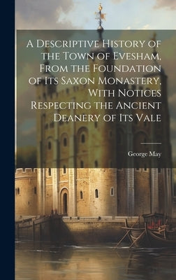 A Descriptive History of the Town of Evesham, From the Foundation of Its Saxon Monastery, With Notices Respecting the Ancient Deanery of Its Vale by May, George