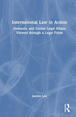 International Law in Action: Domestic and Global Legal Affairs Viewed through a Legal Prism by Lee, Jaemin