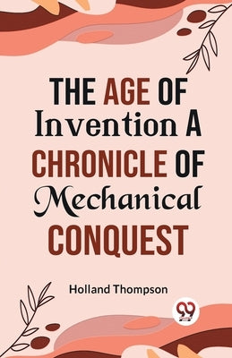 The Age of Invention A CHRONICLE OF MECHANICAL CONQUEST by Thompson, Holland