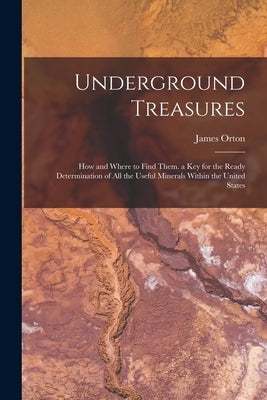 Underground Treasures: How and Where to Find Them. a key for the Ready Determination of all the Useful Minerals Within the United States by Orton, James