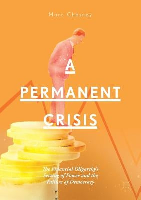 A Permanent Crisis: The Financial Oligarchy's Seizing of Power and the Failure of Democracy by Chesney, Marc