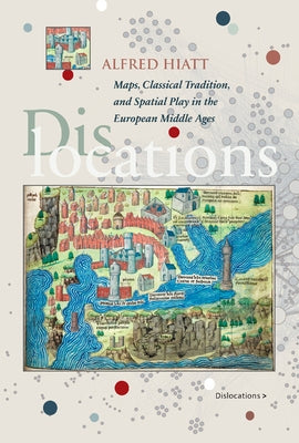 Dislocations: Maps, Classical Tradition, and Spatial Play in the European Middle Ages by Hiatt, Alfred