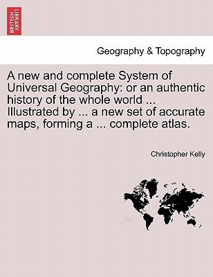 A new and complete System of Universal Geography: or an authentic history of the whole world ... Illustrated by ... a new set of accurate maps, formin by Kelly, Christopher