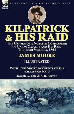 Kilpatrick and His Raid: the Career of a Notable Commander of Union Cavalry and His Raid Through Virginia, 1864, With Two Short Accounts of the by Moore, James