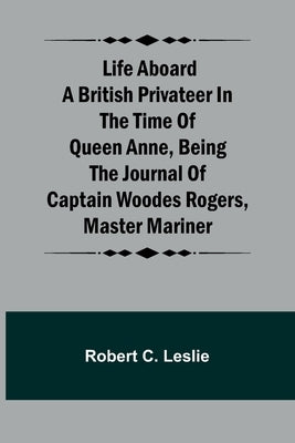 Life Aboard a British Privateer in the Time of Queen Anne, Being the Journal of Captain Woodes Rogers, Master Mariner by Robert C Leslie