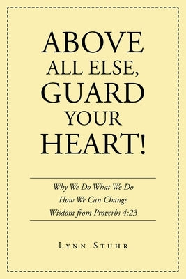 Above All Else, Guard Your Heart!: Why We Do What We Do How We Can Change Wisdom from Proverbs 4:23 by Stuhr, Lynn