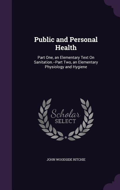 Public and Personal Health: Part One, an Elementary Text On Sanitation.--Part Two, an Elementary Physiology and Hygiene by Ritchie, John Woodside