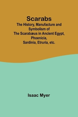 Scarabs; The History, Manufacture and Symbolism of the Scarab誦s in Ancient Egypt, Phoenicia, Sardinia, Etruria, etc. by Myer, Isaac