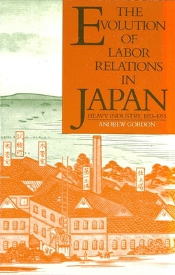 The Evolution of Labor Relations in Japan: Heavy Industry, 1853-1955 by Gordon, Andrew