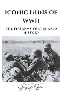 Iconic Guns of WWII: The Firearms That Shaped History by Tyler, Gary P.