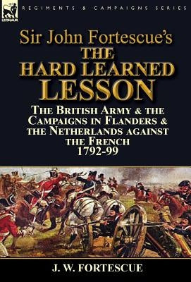 Sir John Fortescue's The Hard Learned Lesson: the British Army & the Campaigns in Flanders & the Netherlands against the French 1792-99 by Fortescue, J. W.