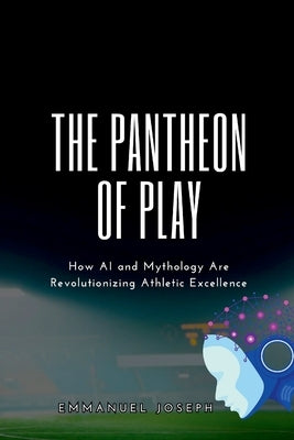 The Pantheon of Play, How AI and Mythology Are Revolutionizing Athletic Excellence by Joseph, Emmanuel