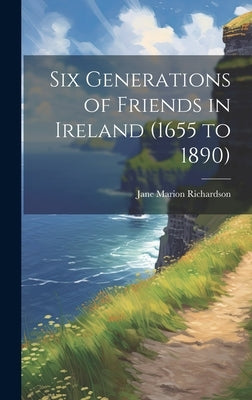 Six Generations of Friends in Ireland (1655 to 1890) by Richardson, Jane Marion 1831-
