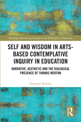 Self and Wisdom in Arts-Based Contemplative Inquiry in Education: Narrative, Aesthetic and the Dialogical Presence of Thomas Merton by Rossini, Giovanni