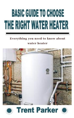 Basic Guide to Choose the Right Water Heater: Everything you need to know about water heater by Parker, Trent