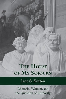 The House of My Sojourn: Rhetoric, Women, and the Question of Authority by Sutton, Jane S.