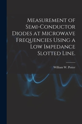 Measurement of Semi-conductor Diodes at Microwave Frequencies Using a Low Impedance Slotted Line. by Potter, William W.