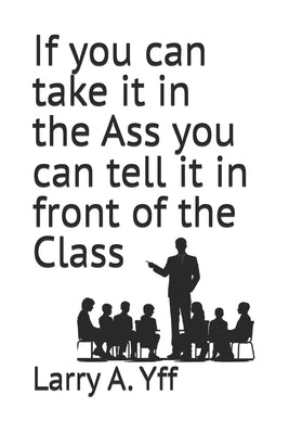 If you can take it in the Ass you can tell it in front of the Class by Yff, Larry a.