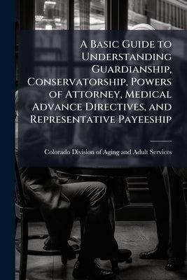 A Basic Guide to Understanding Guardianship, Conservatorship, Powers of Attorney, Medical Advance Directives, and Representative Payeeship by Colorado Division of Aging and Adult
