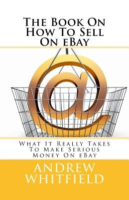 The Book On How To Sell On eBay: What It Really Takes To Make Serious Money On eBay by Whitfield, Andrew