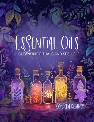 Essential Oils for Cleansing Rituals and Spells: A Practical Guide for Witches - Harness the Power of Aromatherapy for Spiritual Renewal and Manifesta by Delaney, Cordelia