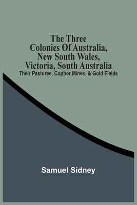The Three Colonies Of Australia, New South Wales, Victoria, South Australia: Their Pastures, Copper Mines, & Gold Fields by Sidney, Samuel