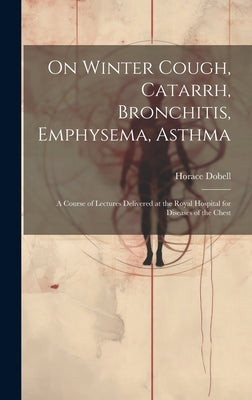 On Winter Cough, Catarrh, Bronchitis, Emphysema, Asthma: A Course of Lectures Delivered at the Royal Hospital for Diseases of the Chest by Dobell, Horace