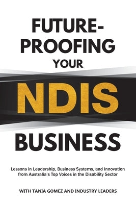 Future-Proofing Your NDIS Business: Lessons in Leadership, Business Systems, and Innovation from Australia's Top Voices in the Disability Sector by Gomez, Tania