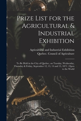 Prize List for the Agricultural & Industrial Exhibition [microform]: to Be Held in the City of Quebec, on Tuesday, Wednesday, Thursday & Friday, Septe by Agricultural and Industrial Exhibitio