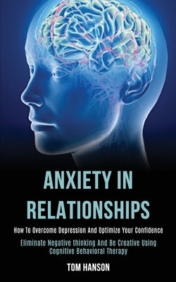 Anxiety in Relationships: How to Overcome Depression and Optimize Your Confidence (Eliminate Negative thinking and Be Creative Using Cognitive Behavio by Hanson, Tom