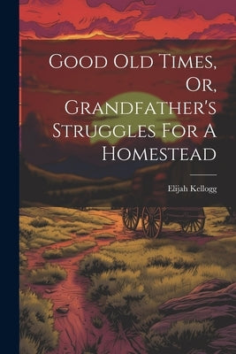 Good Old Times, Or, Grandfather's Struggles For A Homestead by Kellogg, Elijah