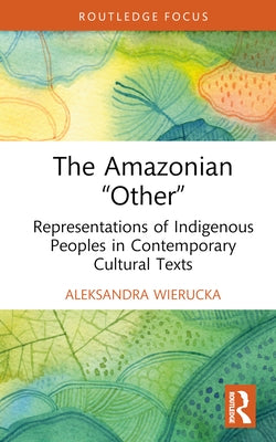 The Amazonian "Other": Representations of Indigenous Peoples in Contemporary Cultural Texts by Wierucka, Aleksandra