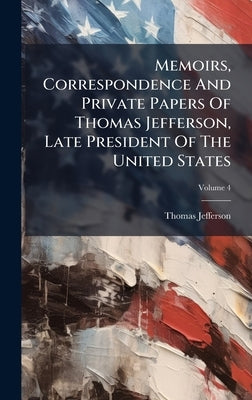 Memoirs, Correspondence And Private Papers Of Thomas Jefferson, Late President Of The United States by Jefferson, Thomas