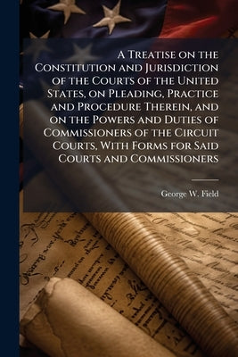 A Treatise on the Constitution and Jurisdiction of the Courts of the United States, on Pleading, Practice and Procedure Therein, and on the Powers and by Field, George W. 1826-1889