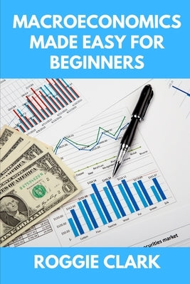 Macroeconomics Made Easy For Beginners: A Practical Guide to Economic Cycles, Inflation, Policy, Trade, and the Big Picture Economy by Clark, Roggie