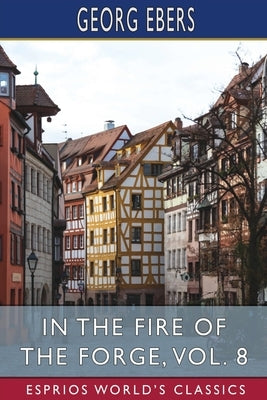In the Fire of the Forge, Vol. 8 (Esprios Classics): A Romance of Old Nuremberg by Ebers, Georg